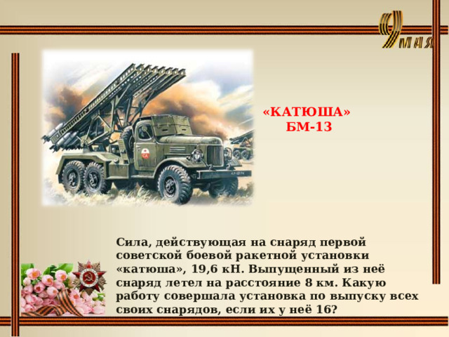 «КАТЮША» БМ-13 Сила, действующая на снаряд первой советской боевой ракетной установки «катюша», 19,6 кН. Выпущенный из неё снаряд летел на расстояние 8 км. Какую работу совершала установка по выпуску всех своих снарядов, если их у неё 16? 