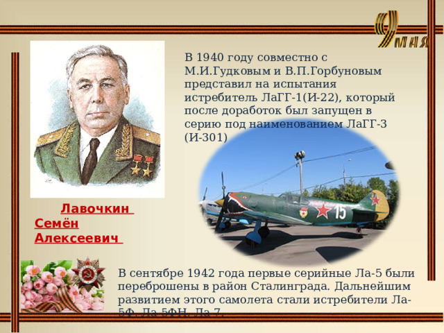 В 1940 году совместно с М.И.Гудковым и В.П.Горбуновым представил на испытания истребитель ЛаГГ-1(И-22), который после доработок был запущен в серию под наименованием ЛаГГ-3 (И-301) Лавочкин Семён Алексеевич   В сентябре 1942 года первые серийные Ла-5 были переброшены в район Сталинграда. Дальнейшим развитием этого самолета стали истребители Ла-5Ф, Ла-5ФН, Ла-7. 