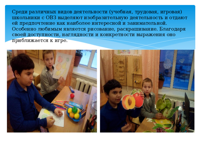 Среди различных видов деятельности (учебная, трудовая, игровая) школьники с ОВЗ выделяют изобразительную деятельность и отдают ей предпочтение как наиболее интересной и занимательной. Особенно любимым является рисование, раскрашивание. Благодаря своей доступности, наглядности и конкретности выражения оно приближается к игре.   