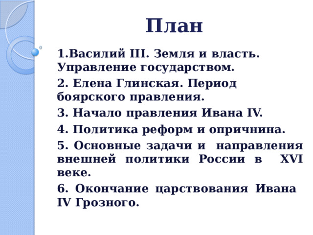 План  1.Василий III. Земля и власть. Управление государством. 2. Елена Глинская. Период боярского правления. 3. Начало правления Ивана IV. 4. Политика реформ и опричнина. 5. Основные задачи и направления внешней политики России в XVI веке. 6. Окончание царствования Ивана IV Грозного.  