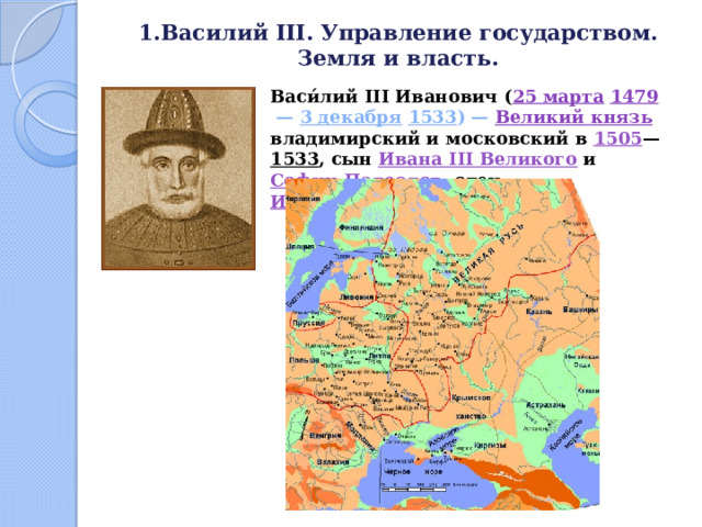 1.Василий III. Управление государством. Земля и власть.   Васи́лий III Иванович ( 25 марта  1479  — 3 декабря  1533 ) — Великий князь  владимирский и московский в 1505 — 1533 , сын Ивана III Великого и Софии Палеолог , отец Ивана IV Грозного . 