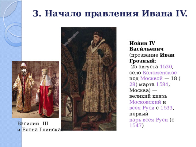 3. Начало правления Ивана IV.   Иоа́нн IV Васи́льевич (прозвание Иван Грозный ;  25 августа  1530 , село Коломенское  под Москвой  — 18 ( 28 ) марта  1584 , Москва) — великий князь  Московский и всея Руси с 1533 , первый царь всея Руси (с 1547 ) Василий III и Елена Глинская 