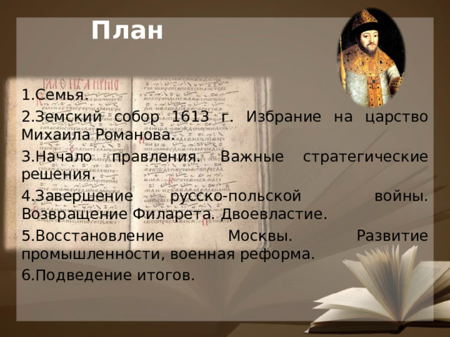 План Семья. Земский собор 1613 г. Избрание на царство Михаила Романова. Начало правления. Важные стратегические решения. Завершение русско-польской войны. Возвращение Филарета. Двоевластие. Восстановление Москвы. Развитие промышленности, военная реформа. Подведение итогов. 