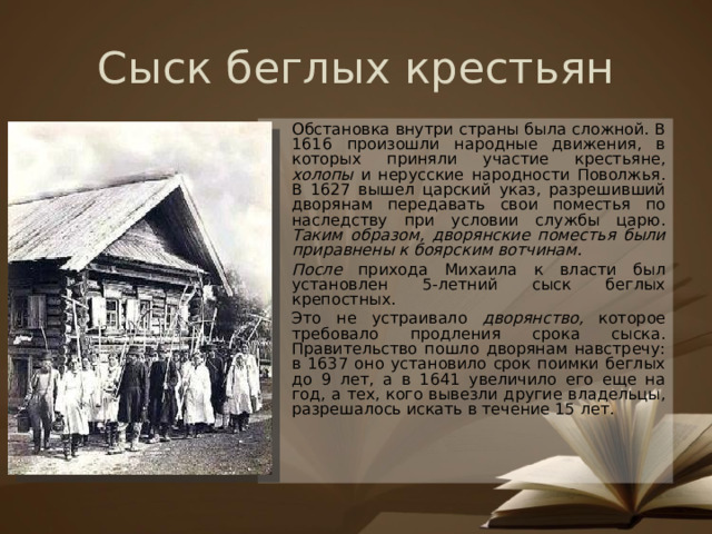 Сыск беглых крестьян Обстановка внутри страны была сложной. В 1616 произошли народные движения, в которых приняли участие крестьяне, холопы и нерусские народности Поволжья. В 1627 вышел царский указ, разрешивший дворянам передавать свои поместья по наследству при условии службы царю. Таким образом, дворянские поместья были приравнены к боярским вотчинам. После прихода Михаила к власти был установлен 5-летний сыск беглых крепостных. Это не устраивало дворянство, которое требовало продления срока сыска. Правительство пошло дворянам навстречу: в 1637 оно установило срок поимки беглых до 9 лет, а в 1641 увеличило его еще на год, а тех, кого вывезли другие владельцы, разрешалось искать в течение 15 лет.  