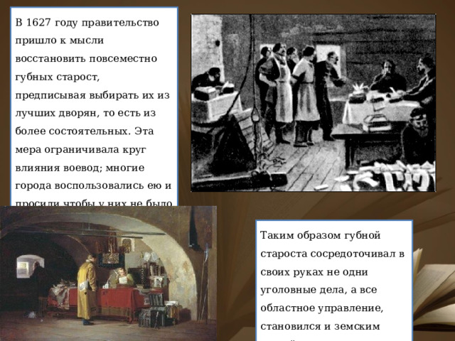В 1627 году правительство пришло к мысли восстановить повсеместно губных старост, предписывая выбирать их из лучших дворян, то есть из более состоятельных. Эта мера ограничивала круг влияния воевод; многие города воспользовались ею и просили чтобы у них не было воевод, а были только губные старосты. Таким образом губной староста сосредоточивал в своих руках не одни уголовные дела, а все областное управление, становился и земским судьей. 