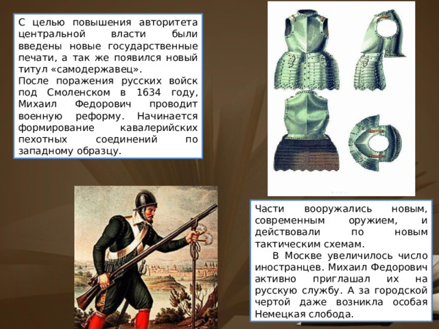 С целью повышения авторитета центральной власти были введены новые государственные печати, а так же появился новый титул «самодержавец». После поражения русских войск под Смоленском в 1634 году, Михаил Федорович проводит военную реформу. Начинается формирование кавалерийских пехотных соединений по западному образцу. Части вооружались новым, современным оружием, и действовали по новым тактическим схемам.      В Москве увеличилось число иностранцев. Михаил Федорович активно приглашал их на русскую службу. А за городской чертой даже возникла особая Немецкая слобода. 