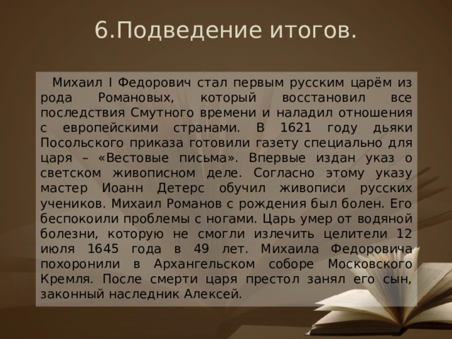 6.Подведение итогов.    Михаил I Федорович стал первым русским царём из рода Романовых, который восстановил все последствия Смутного времени и наладил отношения с европейскими странами. В 1621 году дьяки Посольского приказа готовили газету специально для царя – «Вестовые письма». Впервые издан указ о светском живописном деле. Согласно этому указу мастер Иоанн Детерс обучил живописи русских учеников. Михаил Романов с рождения был болен. Его беспокоили проблемы с ногами. Царь умер от водяной болезни, которую не смогли излечить целители 12 июля 1645 года в 49 лет. Михаила Федоровича похоронили в Архангельском соборе Московского Кремля. После смерти царя престол занял его сын, законный наследник Алексей. 