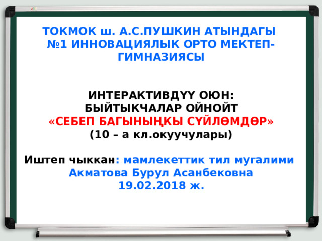 ТОКМОК ш. А.С.ПУШКИН АТЫНДАГЫ  №1 ИННОВАЦИЯЛЫК ОРТО МЕКТЕП-ГИМНАЗИЯСЫ    ИНТЕРАКТИВДҮҮ ОЮН:  БЫЙТЫКЧАЛАР ОЙНОЙТ  «СЕБЕП БАГЫНЫҢКЫ СҮЙЛӨМДӨР»  (10 – а кл.окуучулары)    Иштеп чыккан : мамлекеттик тил мугалими  Акматова Бурул Асанбековна  19.02.2018 ж.    