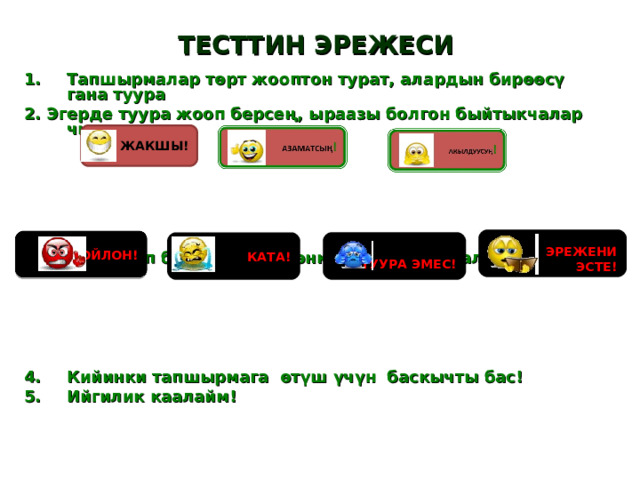 ТЕСТТИН ЭРЕЖЕСИ Тапшырмалар төрт жооптон турат, алардын бирөөсү гана туура 2. Эгерде туура жооп берсең, ыраазы болгон быйтыкчалар чыгат      3. Туура жооп бербесең, төмөнкүдөй быйтыкчалар чыгат      Кийинки тапшырмага өтүш үчүн баскычты бас! Ийгилик каалайм!   ЭҢ ЖАКШЫ!  ЭРЕЖЕНИ ЭСТЕ!  ОЙЛОН!  ТУУРА ЭМЕС! КАТА! 
