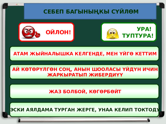  СЕБЕП БАГЫНЫҢКЫ СҮЙЛӨМ УРА! ТУПТУРА! ОЙЛОН!  АТАМ ЖЫЙНАЛЫШКА КЕЛГЕНДЕ, МЕН ҮЙГӨ КЕТТИМ  АЙ КӨТӨРҮЛГӨН СОҢ, АНЫН ШООЛАСЫ ҮЙДҮН ИЧИН  ЖАРКЫРАТЫП ЖИБЕРДИҮҮ  ЖАЗ БОЛБОЙ, КӨГӨРБӨЙТ  ЭСКИ АЯЛДАМА ТУРГАН ЖЕРГЕ, УНАА КЕЛИП ТОКТОДУ 7 