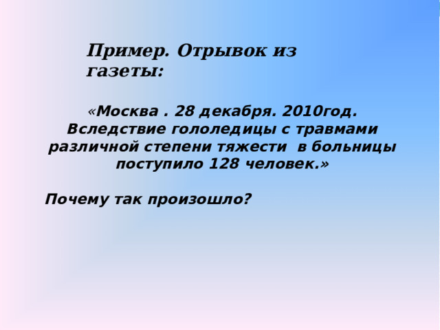 Пример. Отрывок из газеты: « Москва . 28 декабря. 2010год. Вследствие гололедицы с травмами различной степени тяжести в больницы поступило 128 человек.»  Почему так произошло? 