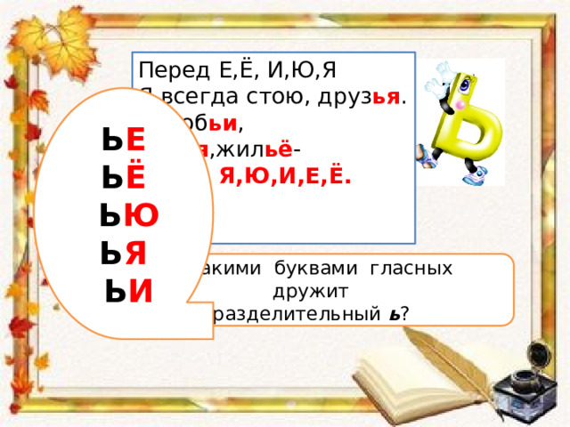 Перед Е,Ё, И,Ю,Я Я всегда стою, друз ья . Вороб ьи , сем ья ,жил ьё - Перед Я,Ю,И,Е,Ё.  Ь Е Ь Ё  Ь Ю Ь Я  Ь И  С какими буквами гласных дружит разделительный ь ? 