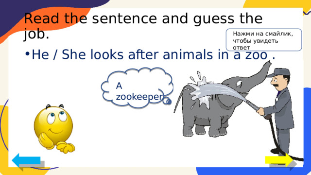 Read the sentence and guess the job. Нажми на смайлик, чтобы увидеть ответ He / She looks after animals in a zoo . A zookeeper 