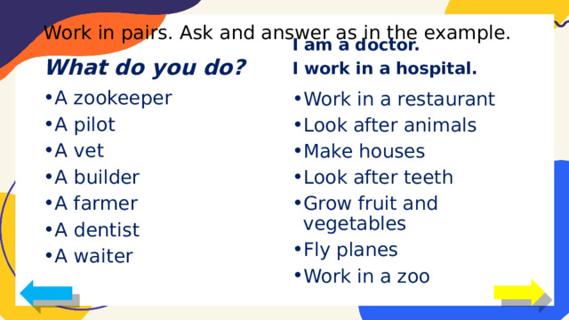 Work in pairs. Ask and answer as in the example. I am a doctor. I work in a hospital. What do you do? A zookeeper A pilot A vet A builder A farmer A dentist A waiter Work in a restaurant Look after animals Make houses Look after teeth Grow fruit and vegetables Fly planes Work in a zoo 