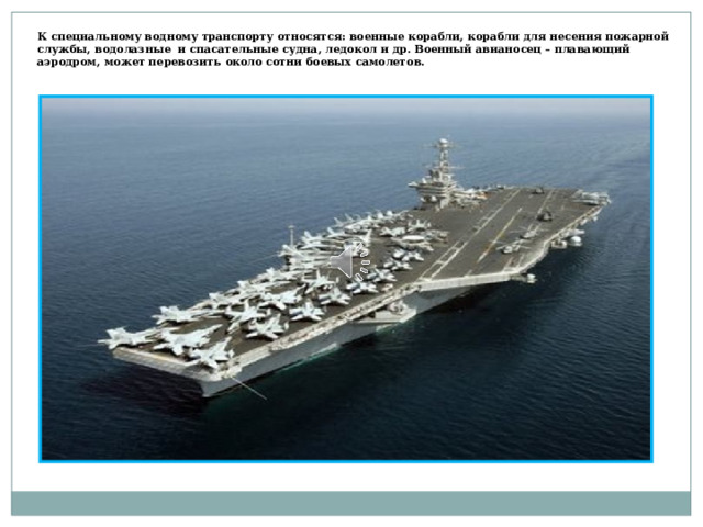 К специальному водному транспорту относятся: военные корабли, корабли для несения пожарной службы, водолазные и спасательные судна, ледокол и др. Военный авианосец – плавающий аэродром, может перевозить около сотни боевых самолетов. 