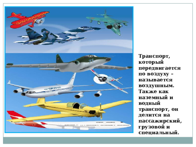 Транспорт, который передвигается по воздуху – называется воздушным. Также как наземный и водный транспорт, он делится на пассажирский, грузовой и специальный. 