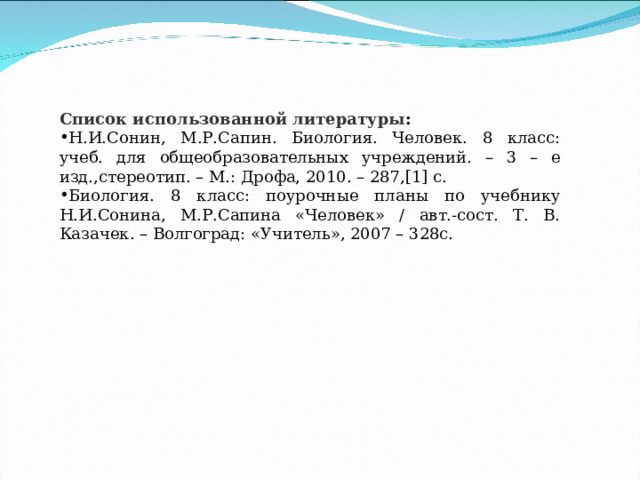 Список использованной литературы : Н.И.Сонин, М.Р.Сапин. Биология. Человек. 8 класс: учеб. для общеобразовательных учреждений. – 3 – е изд.,стереотип. – М.: Дрофа, 2010. – 287,[1] с. Биология. 8 класс: поурочные планы по учебнику Н.И.Сонина, М.Р.Сапина «Человек» / авт.-сост. Т. В. Казачек. – Волгоград: «Учитель», 2007 – 328с. 