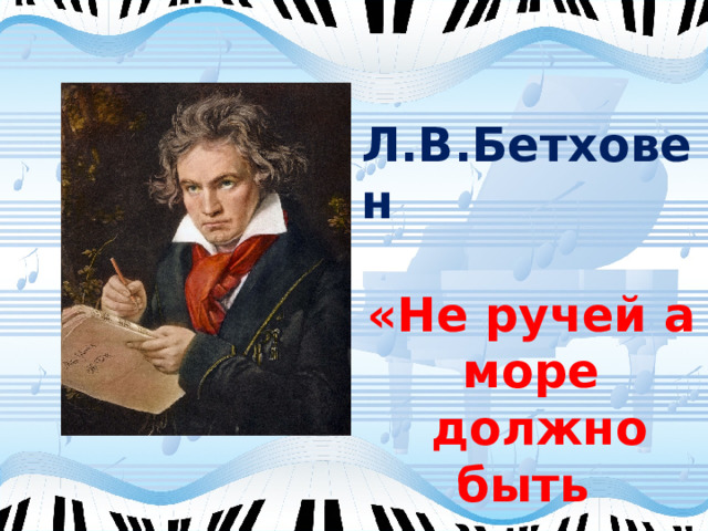 Л.В.Бетховен  «Не ручей а море  должно быть имя ему» 