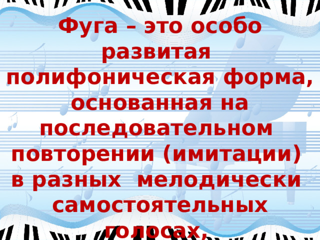 Фуга – это особо развитая полифоническая форма, основанная на последовательном повторении (имитации) в разных мелодически самостоятельных голосах, заданной композитором музыкальной темы. 