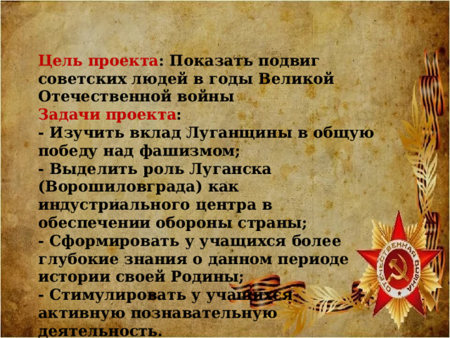 Цель проекта : Показать подвиг советских людей в годы Великой Отечественной войны Задачи проекта : - Изучить вклад Луганщины в общую победу над фашизмом; - Выделить роль Луганска (Ворошиловграда) как индустриального центра в обеспечении обороны страны; - Сформировать у учащихся более глубокие знания о данном периоде истории своей Родины; - Стимулировать у учащихся активную познавательную деятельность. 