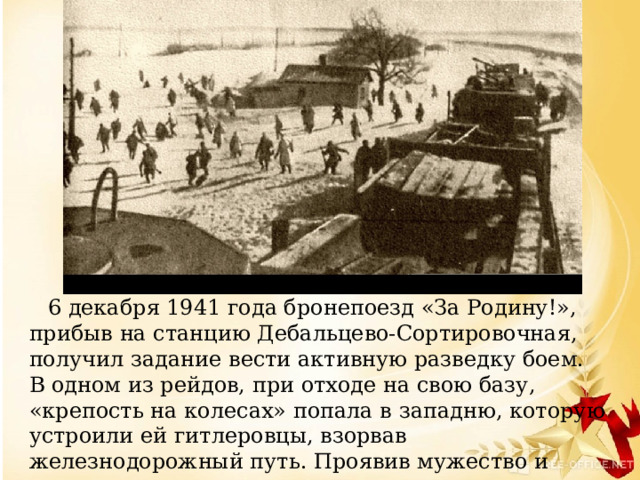     6 декабря 1941 года бронепоезд «За Родину!», прибыв на станцию Дебальцево-Сортировочная, получил задание вести активную разведку боем. В одном из рейдов, при отходе на свою базу, «крепость на колесах» попала в западню, которую устроили ей гитлеровцы, взорвав железнодорожный путь. Проявив мужество и самоотверженность, команда восстановила дорогу. Бронепоезд ушел из опасной зоны.   