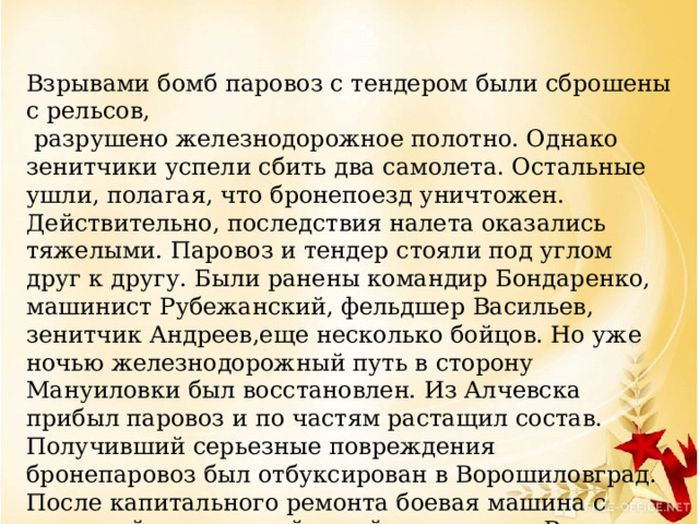 Взрывами бомб паровоз с тендером были сброшены с рельсов,  разрушено железнодорожное полотно. Однако зенитчики успели сбить два самолета. Остальные ушли, полагая, что бронепоезд уничтожен. Действительно, последствия налета оказались тяжелыми. Паровоз и тендер стояли под углом друг к другу. Были ранены командир Бондаренко, машинист Рубежанский, фельдшер Васильев, зенитчик Андреев,еще несколько бойцов. Но уже ночью железнодорожный путь в сторону Мануиловки был восстановлен. Из Алчевска прибыл паровоз и по частям растащил состав. Получивший серьезные повреждения бронепаровоз был отбуксирован в Ворошиловград. После капитального ремонта боевая машина с командой и десантной ротой вернулась в Родаково.   