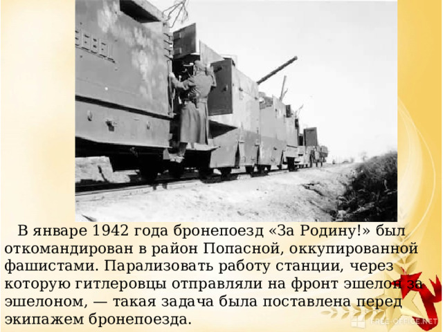     В январе 1942 года бронепоезд «За Родину!» был откомандирован в район Попасной, оккупированной фашистами. Парализовать работу станции, через которую гитлеровцы отправляли на фронт эшелон за эшелоном, — такая задача была поставлена перед экипажем бронепоезда. 