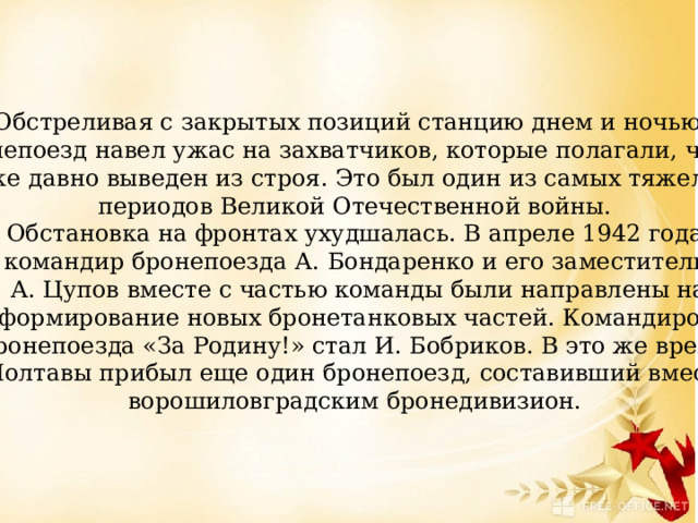 Обстреливая с закрытых позиций станцию днем и ночью, бронепоезд навел ужас на захватчиков, которые полагали, что он  уже давно выведен из строя. Это был один из самых тяжелых периодов Великой Отечественной войны.  Обстановка на фронтах ухудшалась. В апреле 1942 года командир бронепоезда А. Бондаренко и его заместитель  А. Цупов вместе с частью команды были направлены на  формирование новых бронетанковых частей. Командиром  бронепоезда «За Родину!» стал И. Бобриков. В это же время из Полтавы прибыл еще один бронепоезд, составивший вместе с ворошиловградским бронедивизион. 