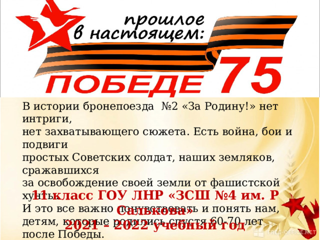 В истории бронепоезда №2 «За Родину!» нет интриги, нет захватывающего сюжета. Есть война, бои и подвиги простых Советских солдат, наших земляков, сражавшихся за освобождение своей земли от фашистской хунты. И это все важно почувствовать и понять нам, детям, которые родились спустя 60-70 лет после Победы. 11 класс ГОУ ЛНР «ЗСШ №4 им. Р Салькова» 2021 – 2022 учебный год 