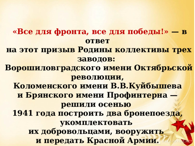     «Все для фронта, все для победы!» — в ответ  на этот призыв Родины коллективы трех заводов:  Ворошиловградского имени Октябрьской революции,  Коломенского имени В.В.Куйбышева и Брянского имени Профинтерна — решили осенью 1941 года построить два бронепоезда, укомплектовать их добровольцами, вооружить и передать Красной Армии.  