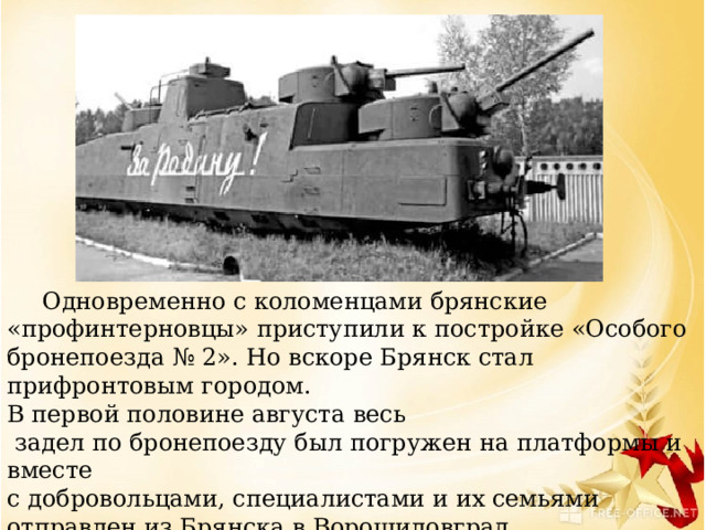  Одновременно с коломенцами брянские «профинтерновцы» приступили к постройке «Особого бронепоезда № 2». Но вскоре Брянск стал прифронтовым городом. В первой половине августа весь  задел по бронепоезду был погружен на платформы и вместе с добровольцами, специалистами и их семьями отправлен из Брянска в Ворошиловград. 