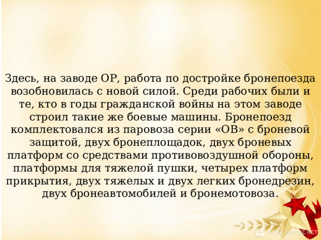 Здесь, на заводе ОР, работа по достройке бронепоезда возобновилась с новой силой. Среди рабочих были и те, кто в годы гражданской войны на этом заводе строил такие же боевые машины. Бронепоезд комплектовался из паровоза серии «ОВ» с броневой защитой, двух бронеплощадок, двух броневых платформ со средствами противовоздушной обороны, платформы для тяжелой пушки, четырех платформ прикрытия, двух тяжелых и двух легких бронедрезин, двух бронеавтомобилей и бронемотовоза. 