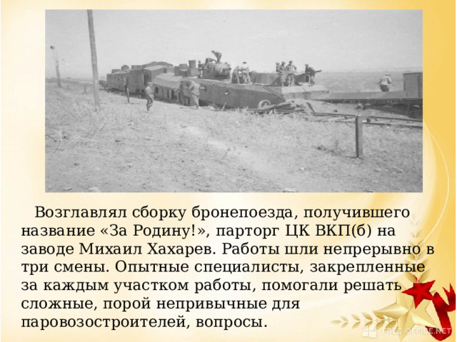     Возглавлял сборку бронепоезда, получившего название «За Родину!», парторг ЦК ВКП(б) на заводе Михаил Хахарев. Работы шли непрерывно в три смены. Опытные специалисты, закрепленные за каждым участком работы, помогали решать сложные, порой непривычные для паровозостроителей, вопросы.   