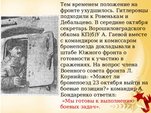 Тем временем положение на фронте ухудшилось. Гитлеровцы подходили к Ровенькам и Дебальцево. В середине октября секретарь Ворошиловградского обкома КП(б)У А. Гаевой вместе с командиром и комиссаром бронепоезда докладывали в штабе Южного фронта о готовности к участию в сражениях. На вопрос члена Военного совета фронта Л. Корнийца: «Может ли бронепоезд 23 октября выйти на боевые позиции?» командир А. Бондаренко ответил:  «Мы готовы к выполнению боевых задач». 