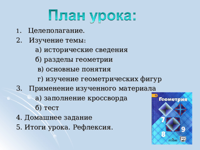 1 . Целеполагание. 2. Изучение темы:  а) исторические сведения  б) разделы геометрии  в) основные понятия  г) изучение геометрических фигур 3. Применение изученного материала  а) заполнение кроссворда  б) тест 4. Домашнее задание 5. Итоги урока. Рефлексия. 