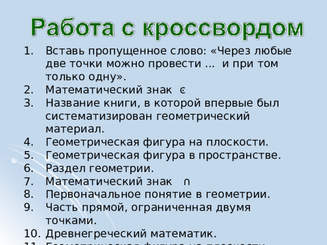 Вставь пропущенное слово: «Через любые две точки можно провести ... и при том только одну». Математический знак  ͼ Название книги, в которой впервые был систематизирован геометрический материал. Геометрическая фигура на плоскости. Геометрическая фигура в пространстве. Раздел геометрии. Математический знак ∩ Первоначальное понятие в геометрии. Часть прямой, ограниченная двумя точками. Древнегреческий математик. Геометрическая фигура на плоскости. 