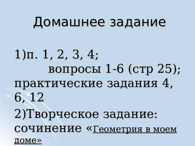 Домашнее задание 1)п. 1, 2, 3, 4; вопросы 1-6 (стр 25); практические задания 4, 6, 12 2)Творческое задание: сочинение « Геометрия в моем доме» 