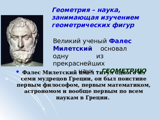 Геометрия – наука, занимающая изучением геометрических фигур        Фалес Милетский имел титул одного из семи мудрецов Греции, он был поистине первым философом, первым математиком, астрономом и вообще первым по всем наукам в Греции. Великий ученый Фалес  Милетский  основал одну из прекраснейших наук – ГЕОМЕТРИЮ 