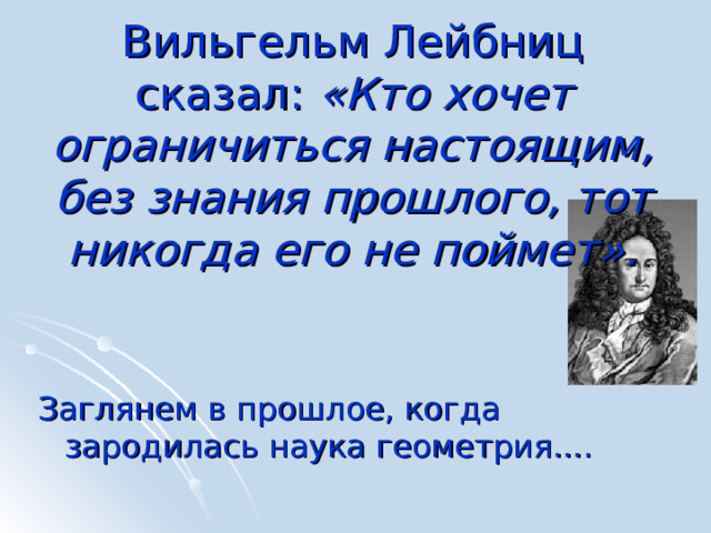 Вильгельм Лейбниц сказал: «Кто хочет ограничиться настоящим, без знания прошлого, тот никогда его не поймет». Заглянем в прошлое, когда зародилась наука геометрия.... 