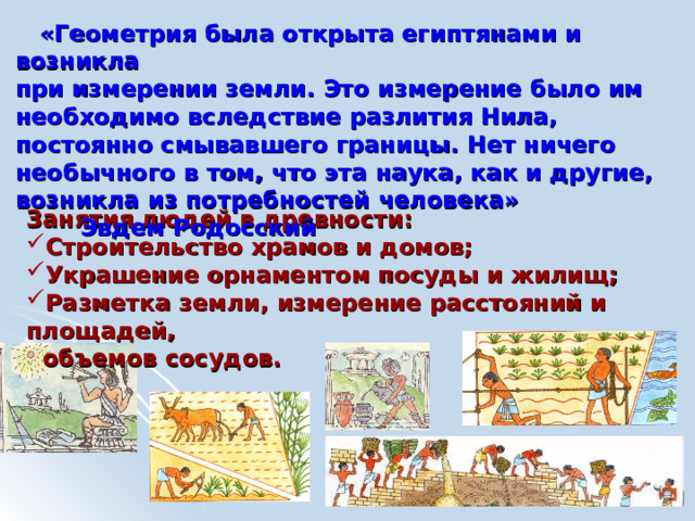  «Геометрия была открыта египтянами и возникла при измерении земли. Это измерение было им необходимо вследствие разлития Нила, постоянно смывавшего границы. Нет ничего необычного в том, что эта наука, как и другие, возникла из потребностей человека» Эвдем Родосский Занятия людей в древности: Строительство храмов и домов; Украшение орнаментом посуды и жилищ; Разметка земли, измерение расстояний и площадей,  объемов сосудов. 
