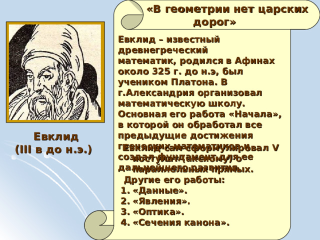   «В геометрии нет царских  дорог» Евклид – известный древнегреческий математик, родился в Афинах около 325 г. до н.э, был учеником Платона. В г.Александрия организовал математическую школу. Основная его работа «Начала», в которой он обработал все предыдущие достижения греческих математиков и создал фундамент для ее дальнейшего развития.  Евклид ( III в до н.э.)  Евклид сам сформулировал V постулат (аксиому) о параллельных прямых.   Другие его работы: «Данные». «Явления». «Оптика». «Сечения канона». 