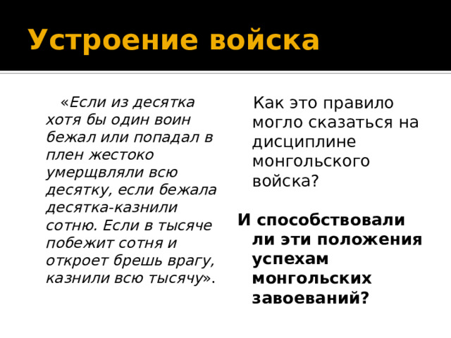 Устроение войска  « Если из десятка хотя бы один воин бежал или попадал в плен жестоко умерщвляли всю десятку, если бежала десятка-казнили сотню. Если в тысяче побежит сотня и откроет брешь врагу, казнили всю тысячу ».  Как это правило могло сказаться на дисциплине монгольского войска? И способствовали ли эти положения успехам монгольских завоеваний? 