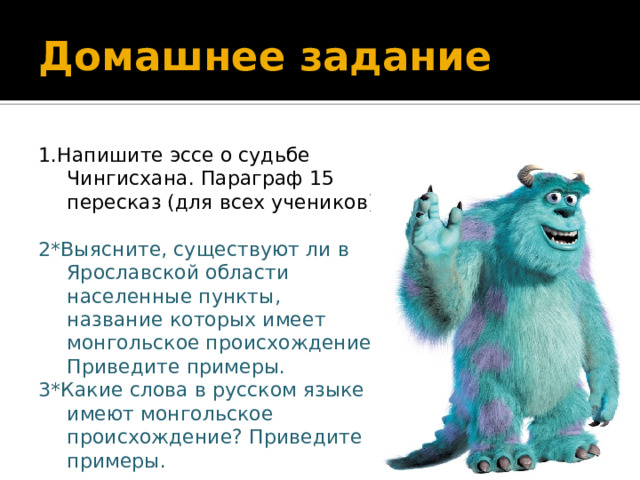 Домашнее задание 1.Напишите эссе о судьбе Чингисхана. Параграф 15 пересказ (для всех учеников) 2*Выясните, существуют ли в Ярославской области населенные пункты, название которых имеет монгольское происхождение. Приведите примеры. 3*Какие слова в русском языке имеют монгольское происхождение? Приведите примеры. 
