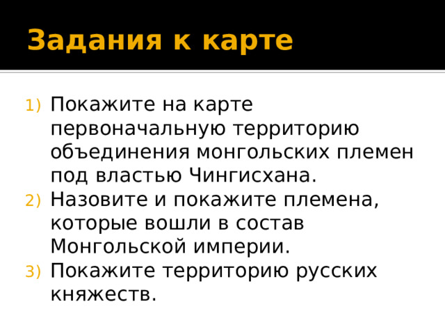 Задания к карте Покажите на карте первоначальную территорию объединения монгольских племен под властью Чингисхана. Назовите и покажите племена, которые вошли в состав Монгольской империи. Покажите территорию русских княжеств. 
