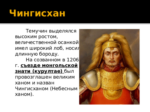 Чингисхан  Темучин выделялся высоким ростом, величественной осанкой, имел широкий лоб, носил длинную бороду.  На созванном в 1206 г. съезде монгольской знати (курултае) был провозглашен великим ханом и назван Чингисханом (Небесным ханом). 