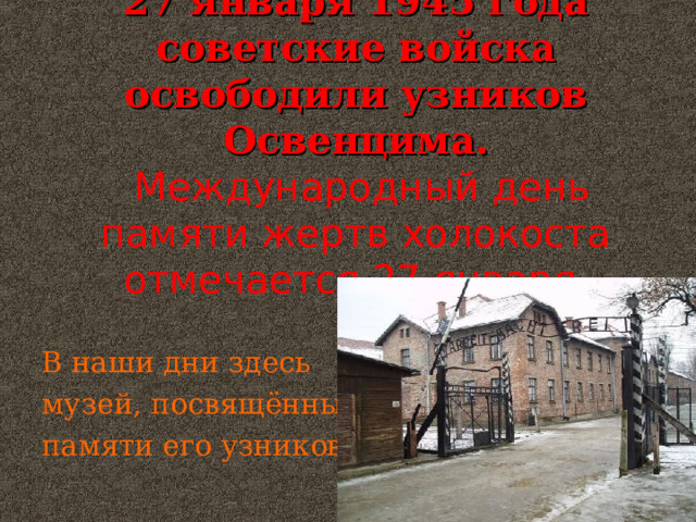 27 января 1945 года советские войска освободили узников Освенцима.  Международный день памяти жертв холокоста отмечается 27 января. В наши дни здесь музей, посвящённый памяти его узников. 