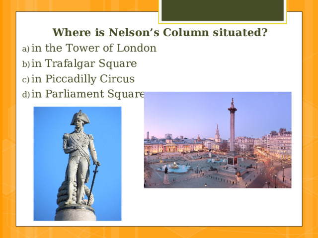 Where is Nelson’s Column situated? in the Tower of London  in Trafalgar Square in Piccadilly Circus  in Parliament Square 