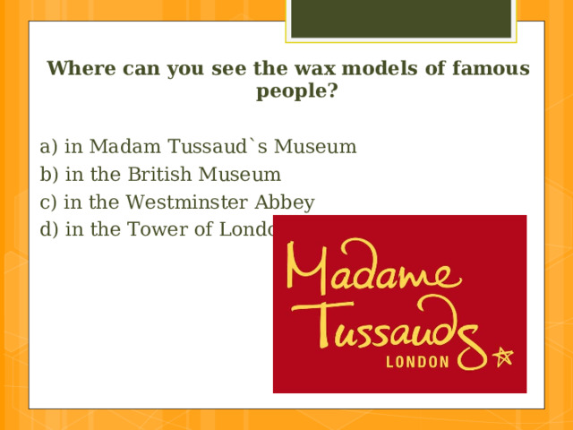 Where can you see the wax models of famous people?  a) in Madam Tussaud`s Museum b) in the British Museum c) in the Westminster Abbey d) in the Tower of London 