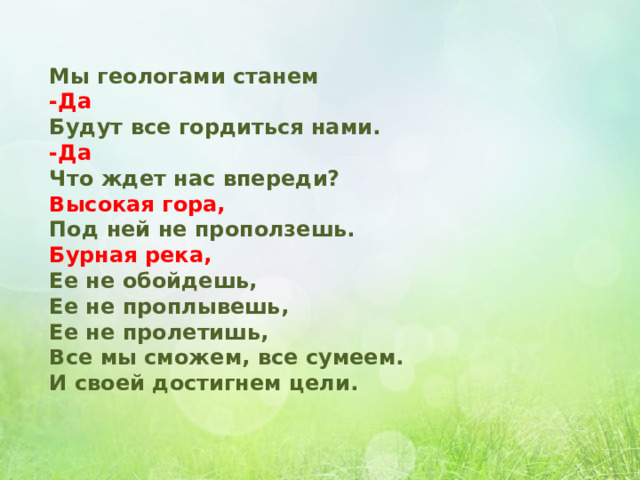 Мы геологами станем -Да Будут все гордиться нами. -Да Что ждет нас впереди? Высокая гора, Под ней не проползешь. Бурная река, Ее не обойдешь, Ее не проплывешь, Ее не пролетишь, Все мы сможем, все сумеем. И своей достигнем цели. 