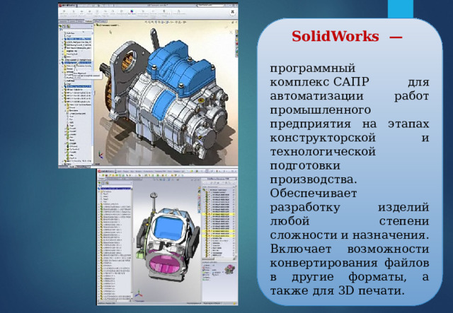 SolidWorks  —  программный комплекс САПР  для автоматизации работ промышленного предприятия на этапах конструкторской и технологической подготовки производства. Обеспечивает разработку изделий любой степени сложности и назначения. Включает возможности конвертирования файлов в другие форматы, а также для 3D печати. 